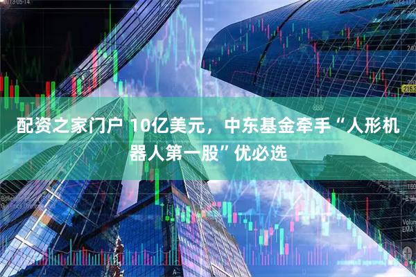 配资之家门户 10亿美元，中东基金牵手“人形机器人第一股”优必选