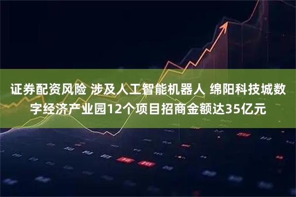 证券配资风险 涉及人工智能机器人 绵阳科技城数字经济产业园12个项目招商金额达35亿元