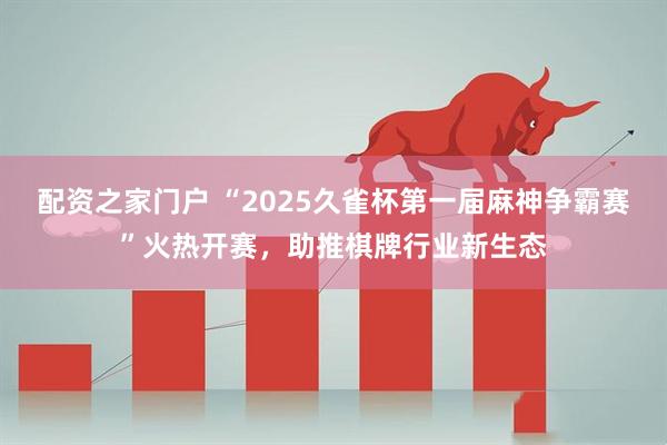 配资之家门户 “2025久雀杯第一届麻神争霸赛”火热开赛，助推棋牌行业新生态
