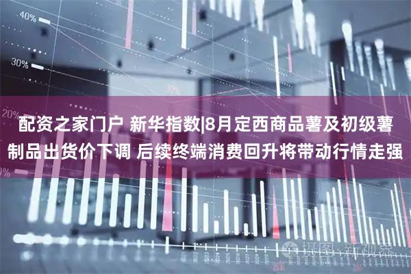 配资之家门户 新华指数|8月定西商品薯及初级薯制品出货价下调 后续终端消费回升将带动行情走强