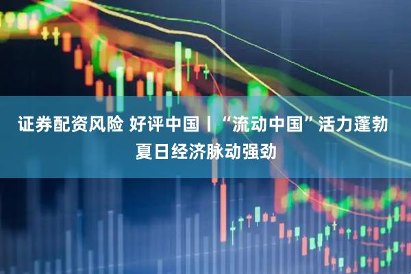 证券配资风险 好评中国丨“流动中国”活力蓬勃 夏日经济脉动强劲