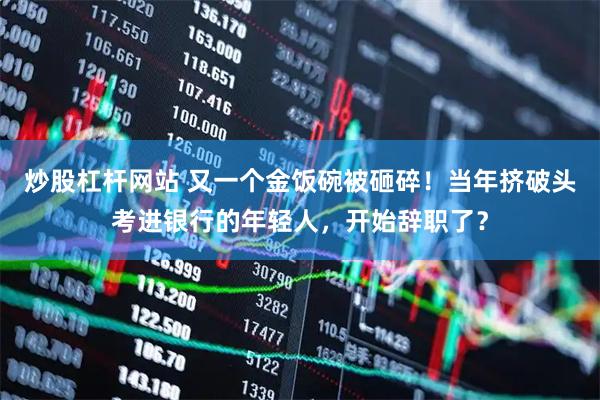 炒股杠杆网站 又一个金饭碗被砸碎！当年挤破头考进银行的年轻人，开始辞职了？