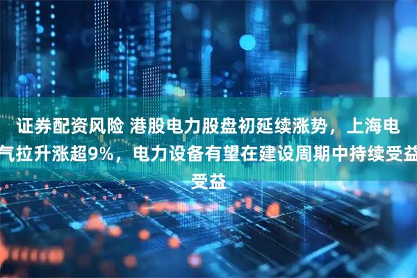 证券配资风险 港股电力股盘初延续涨势，上海电气拉升涨超9%，电力设备有望在建设周期中持续受益