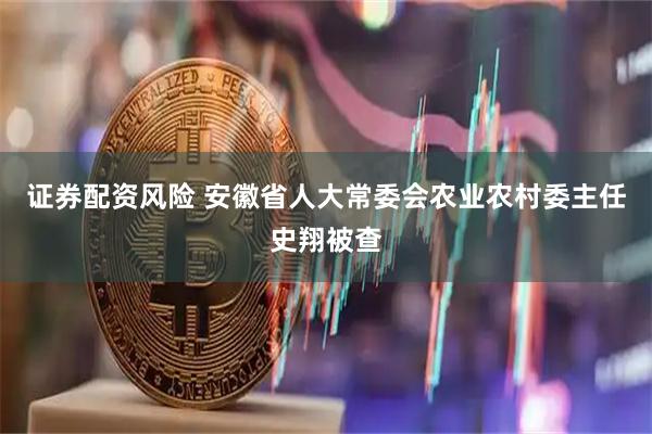 证券配资风险 安徽省人大常委会农业农村委主任史翔被查