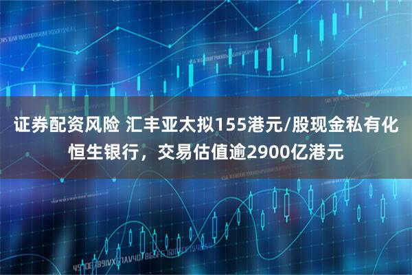 证券配资风险 汇丰亚太拟155港元/股现金私有化恒生银行，交易估值逾2900亿港元