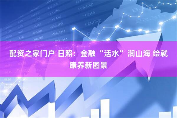 配资之家门户 日照：金融 “活水” 润山海 绘就康养新图景