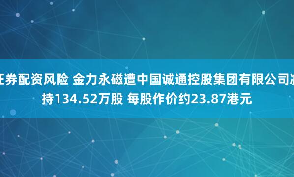 证券配资风险 金力永磁遭中国诚通控股集团有限公司减持134.52万股 每股作价约23.87港元