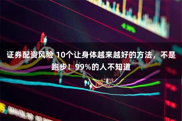 证券配资风险 10个让身体越来越好的方法,不是跑步!99%的人不知道