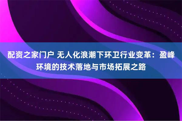 配资之家门户 无人化浪潮下环卫行业变革：盈峰环境的技术落地与市场拓展之路