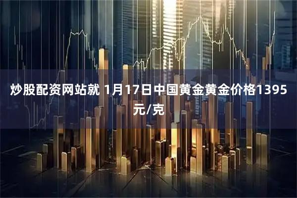 炒股配资网站就 1月17日中国黄金黄金价格1395元/克
