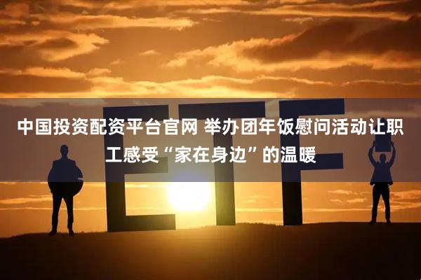 中国投资配资平台官网 举办团年饭慰问活动让职工感受“家在身边”的温暖