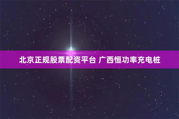 北京正规股票配资平台 广西恒功率充电桩