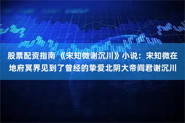 股票配资指南 《宋知微谢沉川》小说：宋知微在地府冥界见到了曾经的挚爱北阴大帝阎君谢沉川