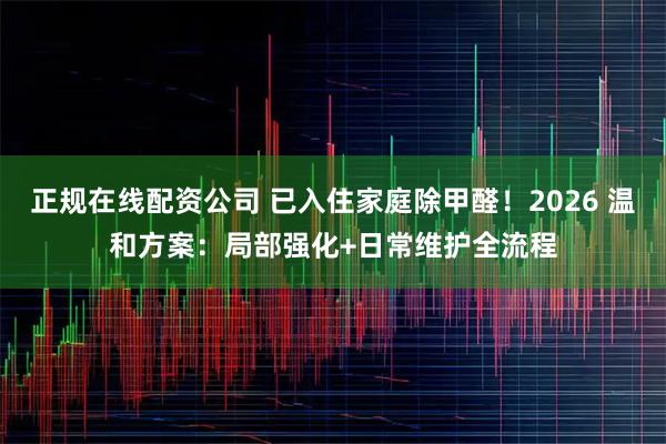 正规在线配资公司 已入住家庭除甲醛！2026 温和方案：局部强化+日常维护全流程