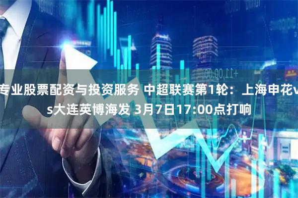 专业股票配资与投资服务 中超联赛第1轮：上海申花vs大连英博海发 3月7日17:00点打响