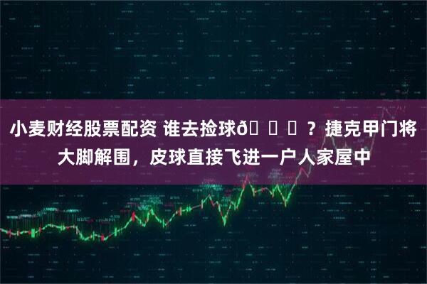 小麦财经股票配资 谁去捡球😄？捷克甲门将大脚解围，皮球直接飞进一户人家屋中