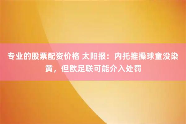 专业的股票配资价格 太阳报：内托推搡球童没染黄，但欧足联可能介入处罚