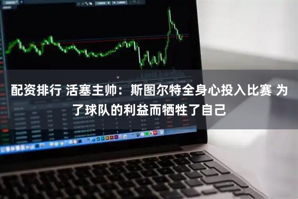 配资排行 活塞主帅：斯图尔特全身心投入比赛 为了球队的利益而牺牲了自己