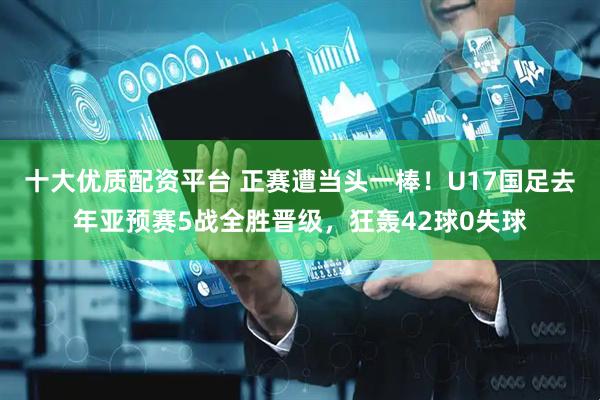 十大优质配资平台 正赛遭当头一棒！U17国足去年亚预赛5战全胜晋级，狂轰42球0失球