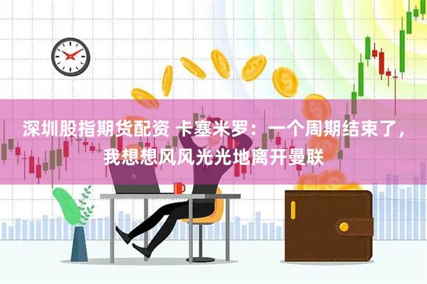 深圳股指期货配资 卡塞米罗：一个周期结束了，我想想风风光光地离开曼联