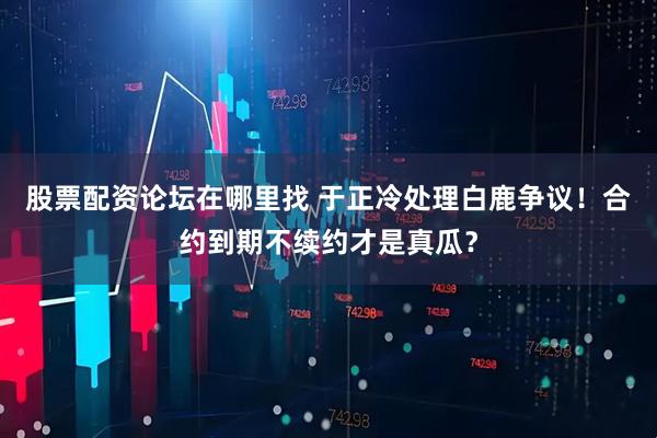 股票配资论坛在哪里找 于正冷处理白鹿争议！合约到期不续约才是真瓜？