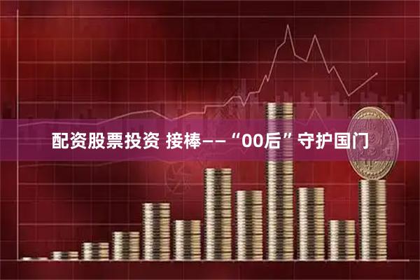 配资股票投资 接棒——“00后”守护国门