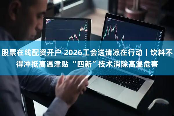 股票在线配资开户 2026工会送清凉在行动｜饮料不得冲抵高温津贴 “四新”技术消除高温危害