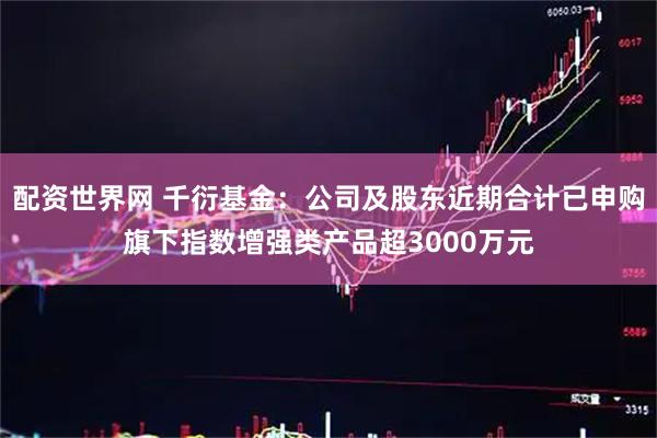 配资世界网 千衍基金：公司及股东近期合计已申购旗下指数增强类产品超3000万元