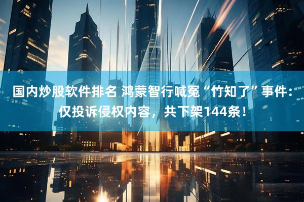 国内炒股软件排名 鸿蒙智行喊冤“竹知了”事件：仅投诉侵权内容，共下架144条！