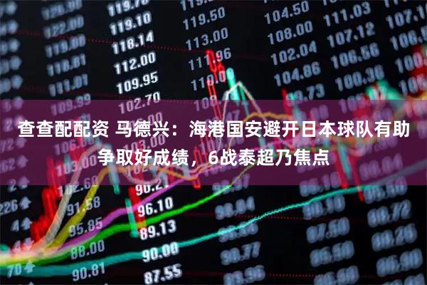 查查配配资 马德兴：海港国安避开日本球队有助争取好成绩，6战泰超乃焦点